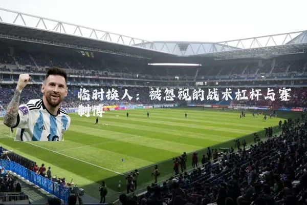 临时换人：被忽视的战术杠杆与赛制博弈